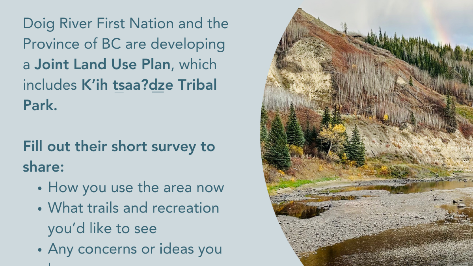 grey blue background text "Have your say on the Joint Land Use Plan! Doig River First Nation and Province of BC are developing a Joint Land Use Plan, which includes K'ih tsaa?dze Tribal Park. Fill out the short survey" logos for Doig River First Nation and Province of BC 